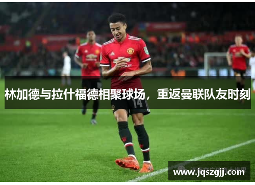 林加德与拉什福德相聚球场，重返曼联队友时刻