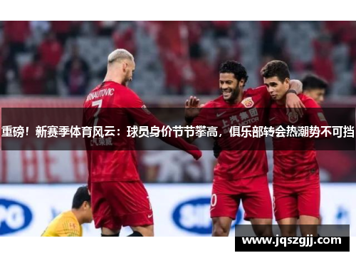 重磅！新赛季体育风云：球员身价节节攀高，俱乐部转会热潮势不可挡
